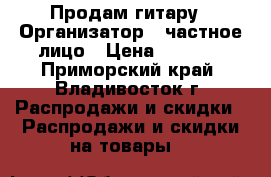 Продам гитару › Организатор ­ частное лицо › Цена ­ 4 000 - Приморский край, Владивосток г. Распродажи и скидки » Распродажи и скидки на товары   